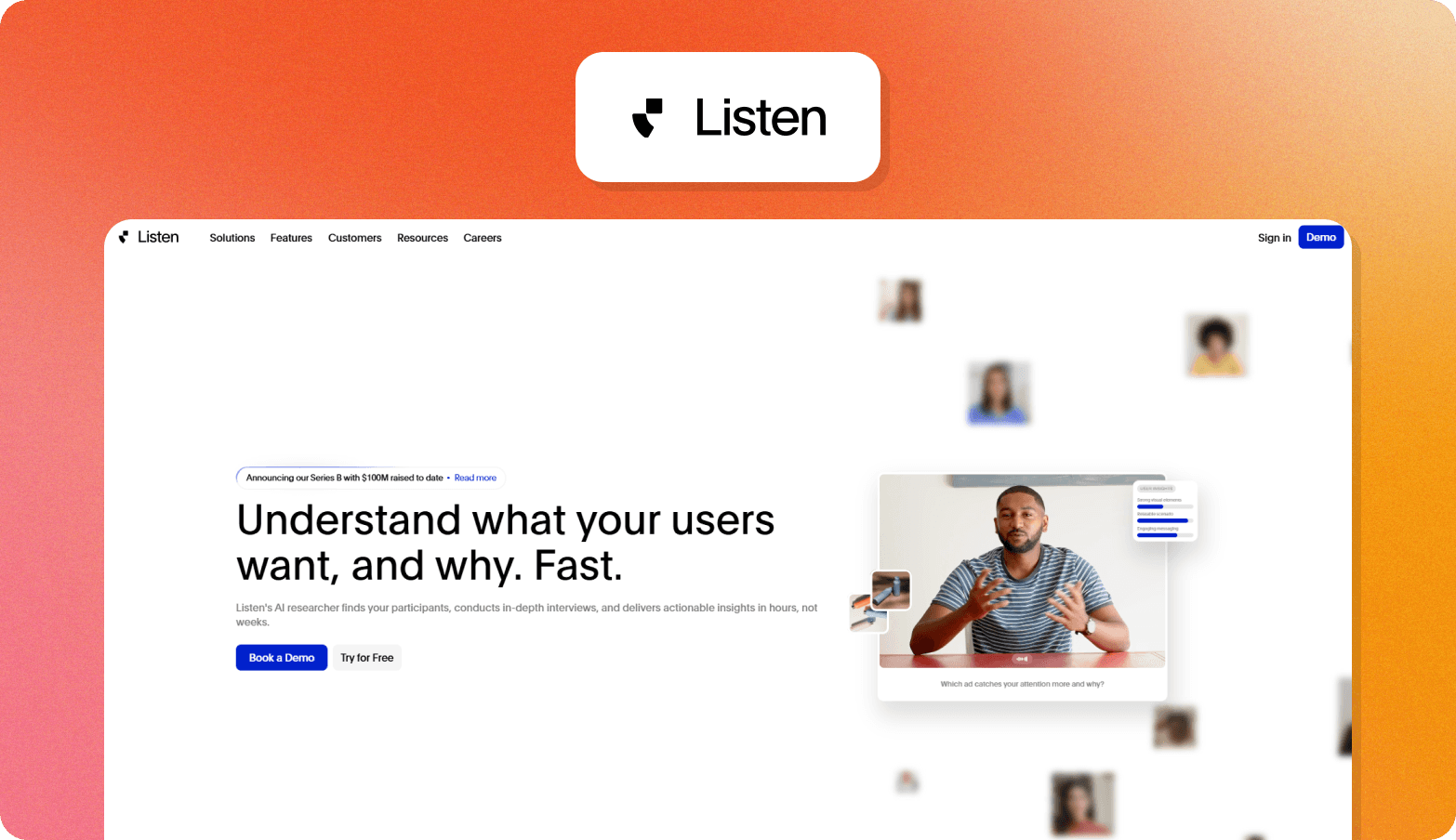 Screenshot of the Listen homepage, featuring the headline "Understand what your users want, and why. Fast." The page describes Listen's AI researcher as finding participants, conducting in-depth interviews, and delivering actionable insights in hours, not weeks. A video thumbnail shows a man in a striped shirt gesturing during an interview, with an AI-generated insight panel visible alongside and the prompt "Which ad catches your attention more and why?" displayed beneath. Floating participant profile photos surround the video preview. A Series B funding announcement banner notes $100M raised to date. The Listen logo — a stylized play button icon — appears above the browser screenshot on an orange gradient background.