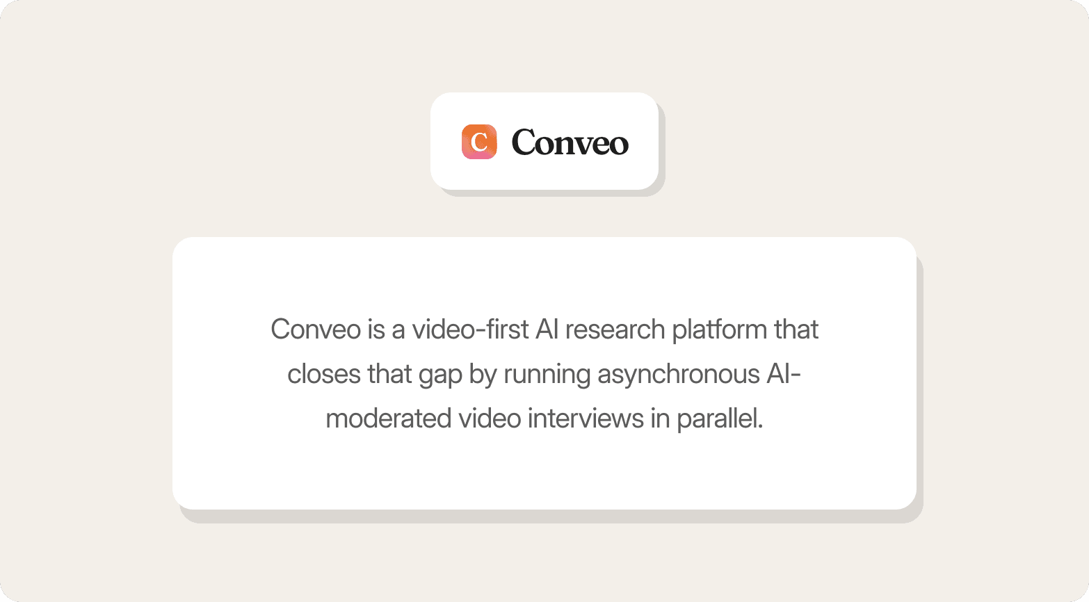 A promotional graphic on a warm off-white background featuring the Conveo logo — a gradient orange-to-pink app icon alongside the bold wordmark "Conveo" — in a small white rounded card at the top. Below sits a larger white rounded-rectangle panel with centred dark grey text reading: "Conveo is a video-first AI research platform that closes that gap by running asynchronous AI-moderated video interviews in parallel."