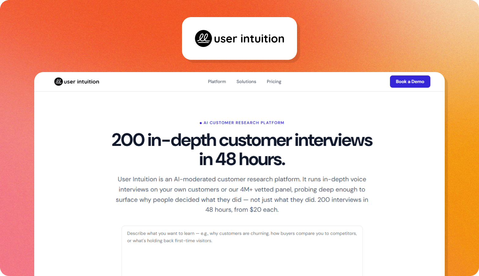 A product screenshot graphic on a warm orange-to-pink gradient background. At the top, a white rounded card displays the User Intuition logo — a dark circular icon with a stylised double-loop symbol alongside the wordmark "user intuition." Below, a screenshot of the User Intuition website is shown, featuring a navigation bar with links for Platform, Solutions, and Pricing, and a purple "Book a Demo" button. The hero section is labelled "AI CUSTOMER RESEARCH PLATFORM" in small purple text, followed by the bold headline "200 in-depth customer interviews in 48 hours." A short description paragraph and a text input field with placeholder copy are visible beneath the headline.